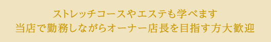 ストレッチコースやエステも学べます。当店で勤務しながらオーナー店長を目指す方大歓迎